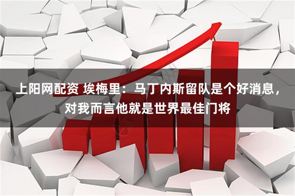 上阳网配资 埃梅里：马丁内斯留队是个好消息，对我而言他就是世界最佳门将