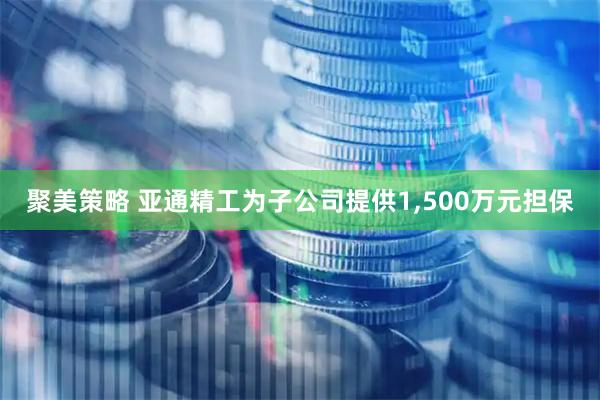 聚美策略 亚通精工为子公司提供1,500万元担保