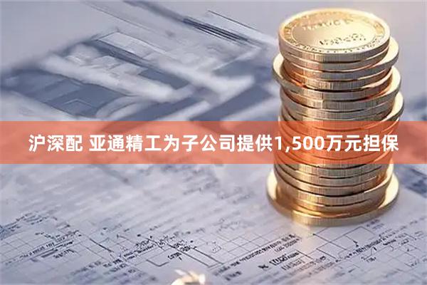 沪深配 亚通精工为子公司提供1,500万元担保