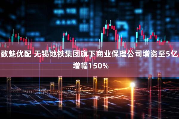 数魅优配 无锡地铁集团旗下商业保理公司增资至5亿 增幅150%