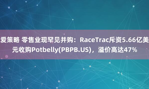 爱策略 零售业现罕见并购：RaceTrac斥资5.66亿美元收购Potbelly(PBPB.US)，溢价高达47%
