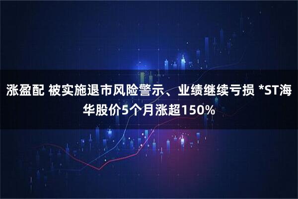 涨盈配 被实施退市风险警示、业绩继续亏损 *ST海华股价5个月涨超150%
