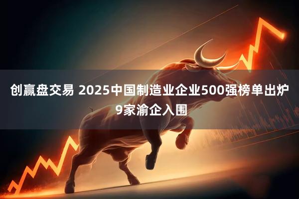 创赢盘交易 2025中国制造业企业500强榜单出炉 9家渝企入围