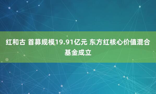 红和古 首募规模19.91亿元 东方红核心价值混合基金成立