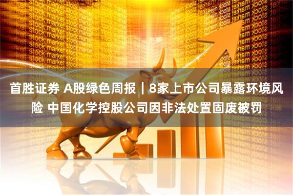 首胜证券 A股绿色周报｜8家上市公司暴露环境风险 中国化学控股公司因非法处置固废被罚