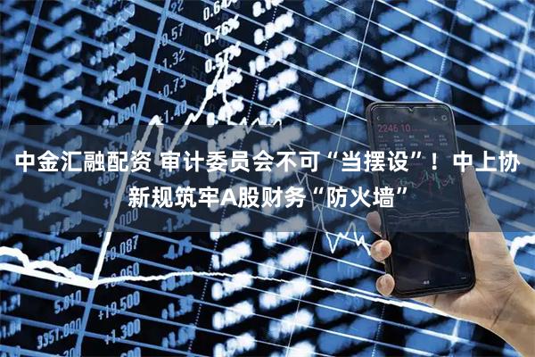 中金汇融配资 审计委员会不可“当摆设”！中上协新规筑牢A股财务“防火墙”