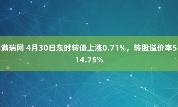 满瑞网 4月30日东时转债上涨0.71%，转股溢价率514.75%