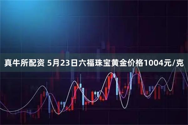 真牛所配资 5月23日六福珠宝黄金价格1004元/克