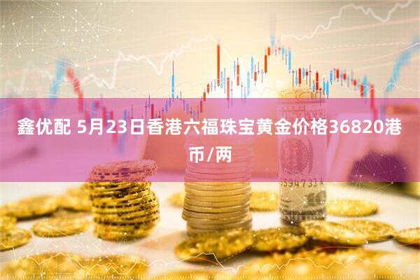 鑫优配 5月23日香港六福珠宝黄金价格36820港币/两