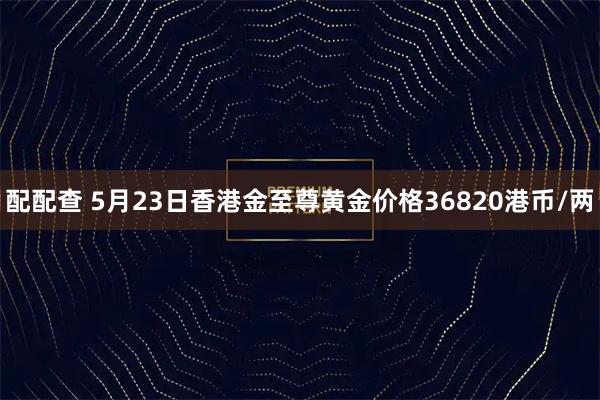 配配查 5月23日香港金至尊黄金价格36820港币/两