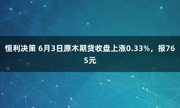 恒利决策 6月3日原木期货收盘上涨0.33%，报765元