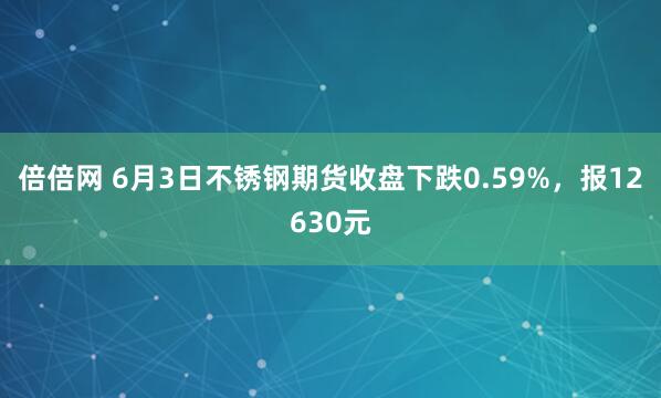 倍倍网 6月3日不锈钢期货收盘下跌0.59%，报12630元