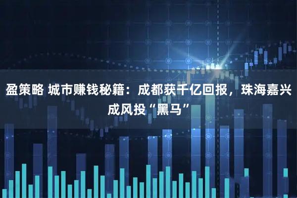 盈策略 城市赚钱秘籍：成都获千亿回报，珠海嘉兴成风投“黑马”