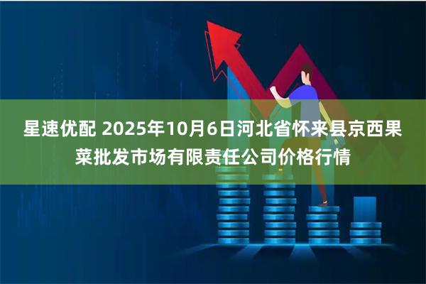星速优配 2025年10月6日河北省怀来县京西果菜批发市场有限责任公司价格行情