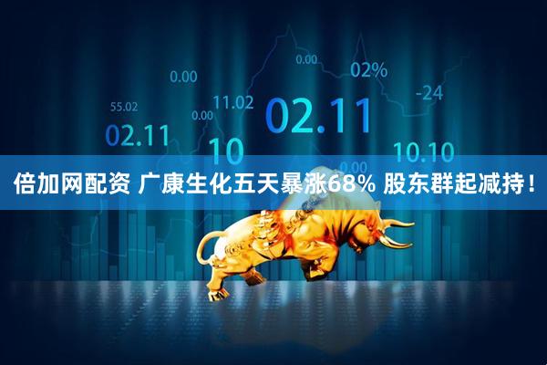 倍加网配资 广康生化五天暴涨68% 股东群起减持！