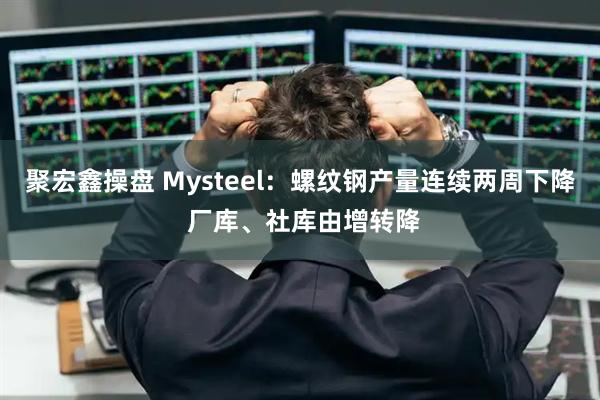 聚宏鑫操盘 Mysteel：螺纹钢产量连续两周下降 厂库、社库由增转降