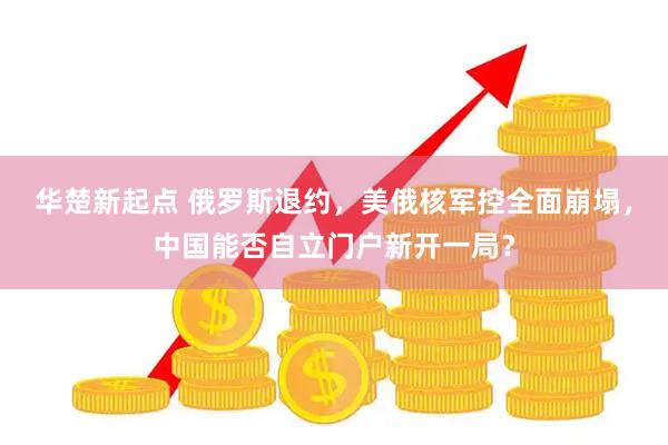 华楚新起点 俄罗斯退约，美俄核军控全面崩塌，中国能否自立门户新开一局？