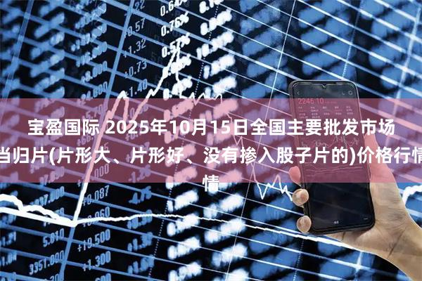 宝盈国际 2025年10月15日全国主要批发市场当归片(片形大、片形好、没有掺入股子片的)价格行情