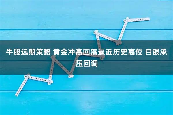 牛股远期策略 黄金冲高回落逼近历史高位 白银承压回调