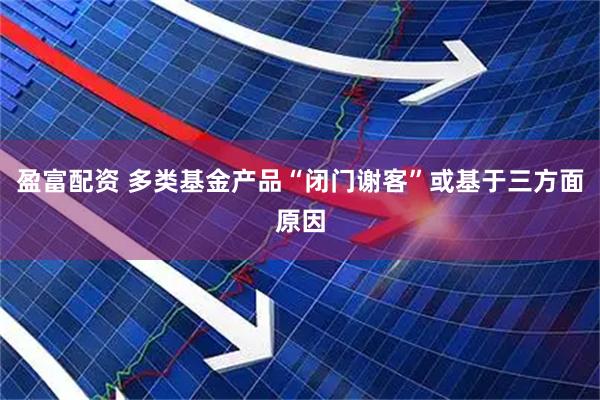 盈富配资 多类基金产品“闭门谢客”或基于三方面原因