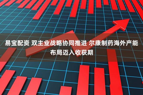 易宝配资 双主业战略协同推进 尔康制药海外产能布局迈入收获期