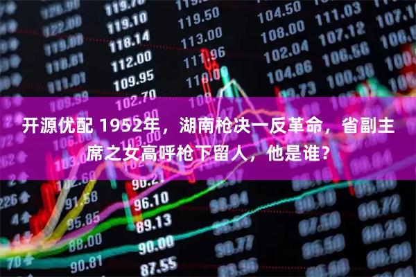 开源优配 1952年，湖南枪决一反革命，省副主席之女高呼枪下留人，他是谁？