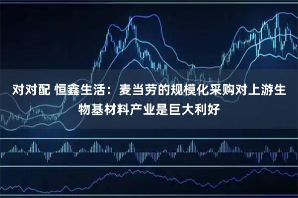 对对配 恒鑫生活：麦当劳的规模化采购对上游生物基材料产业是巨大利好