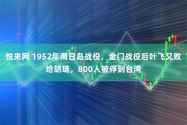 悦来网 1952年南日岛战役，金门战役后叶飞又败给胡琏，800人被俘到台湾