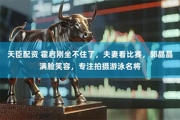 天臣配资 霍启刚坐不住了，夫妻看比赛，郭晶晶满脸笑容，专注拍摄游泳名将