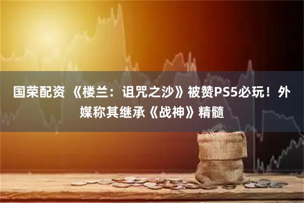 国荣配资 《楼兰：诅咒之沙》被赞PS5必玩！外媒称其继承《战神》精髓