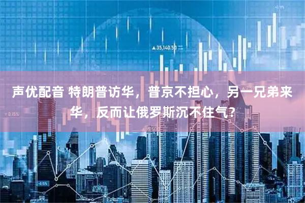 声优配音 特朗普访华，普京不担心，另一兄弟来华，反而让俄罗斯沉不住气？