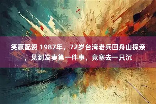 笑赢配资 1987年,72岁台湾老兵回舟山探亲,见到发妻第一件事,竟塞去一只沉